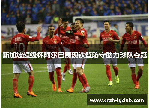 新加坡超级杯阿尔巴展现铁壁防守助力球队夺冠 新加坡超级杯阿尔巴展现铁壁防守助力球队夺冠