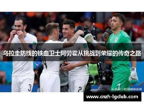 乌拉圭防线的铁血卫士阿劳霍从挑战到荣耀的传奇之路