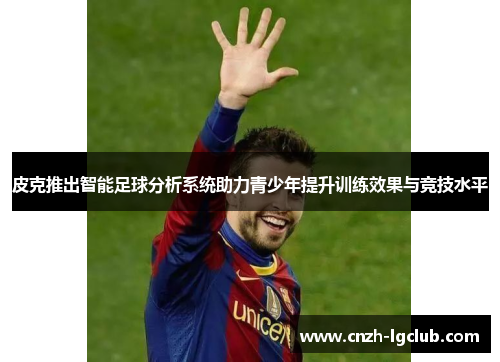 皮克推出智能足球分析系统助力青少年提升训练效果与竞技水平