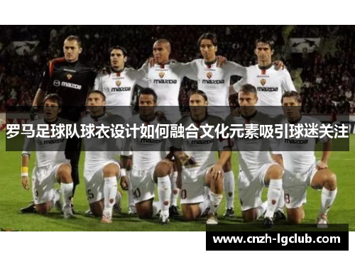 罗马足球队球衣设计如何融合文化元素吸引球迷关注