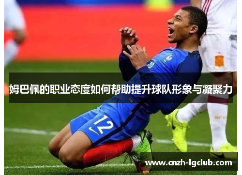 姆巴佩的职业态度如何帮助提升球队形象与凝聚力