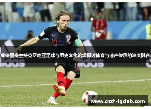 莫德里奇主持克罗地亚足球与历史文化论坛探讨体育与遗产传承的深度融合