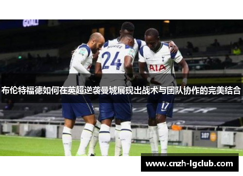 布伦特福德如何在英超逆袭曼城展现出战术与团队协作的完美结合 布伦特福德如何在英超逆袭曼城展现出战术与团队协作的完美结合