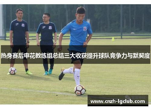 热身赛后申花教练组总结三大收获提升球队竞争力与默契度 热身赛后申花教练组总结三大收获提升球队竞争力与默契度