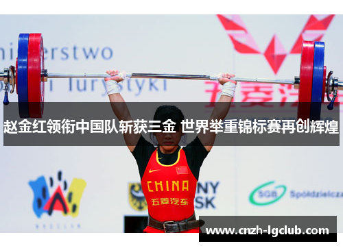 赵金红领衔中国队斩获三金 世界举重锦标赛再创辉煌 赵金红领衔中国队斩获三金 世界举重锦标赛再创辉煌