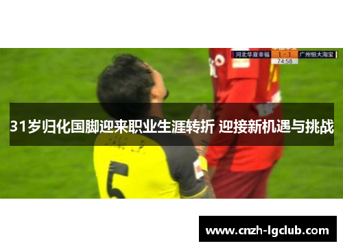 31岁归化国脚迎来职业生涯转折 迎接新机遇与挑战 31岁归化国脚迎来职业生涯转折 迎接新机遇与挑战