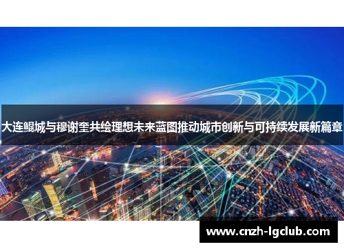 大连鲲城与穆谢奎共绘理想未来蓝图推动城市创新与可持续发展新篇章 大连鲲城与穆谢奎共绘理想未来蓝图推动城市创新与可持续发展新篇章