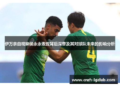 伊万亲自观察侯永永表现背后深意及其对球队未来的影响分析 伊万亲自观察侯永永表现背后深意及其对球队未来的影响分析