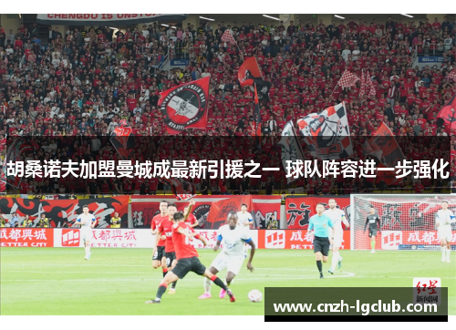 胡桑诺夫加盟曼城成最新引援之一 球队阵容进一步强化 胡桑诺夫加盟曼城成最新引援之一 球队阵容进一步强化