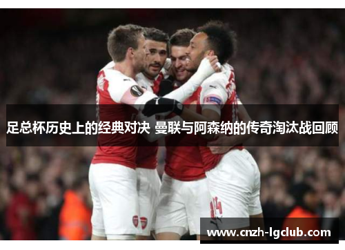 足总杯历史上的经典对决 曼联与阿森纳的传奇淘汰战回顾 足总杯历史上的经典对决 曼联与阿森纳的传奇淘汰战回顾