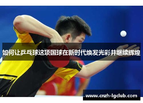 如何让乒乓球这项国球在新时代焕发光彩并继续辉煌 如何让乒乓球这项国球在新时代焕发光彩并继续辉煌