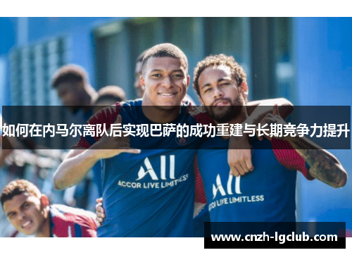 如何在内马尔离队后实现巴萨的成功重建与长期竞争力提升 如何在内马尔离队后实现巴萨的成功重建与长期竞争力提升