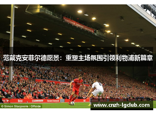 范戴克安菲尔德愿景:重塑主场氛围引领利物浦新篇章 范戴克安菲尔德愿景:重塑主场氛围引领利物浦新篇章