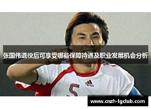 张国伟退役后可享受哪些保障待遇及职业发展机会分析 张国伟退役后可享受哪些保障待遇及职业发展机会分析