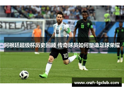 阿根廷超级杯历史回顾 传奇球员如何塑造足球荣耀 阿根廷超级杯历史回顾 传奇球员如何塑造足球荣耀
