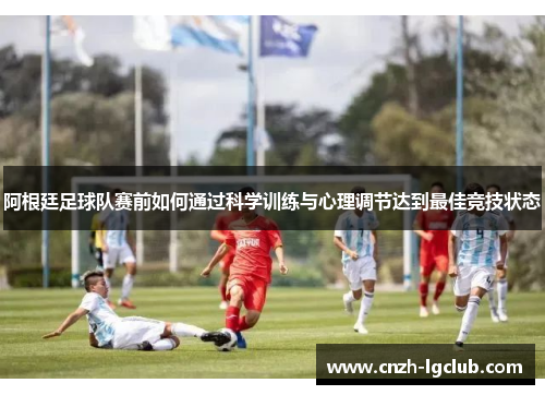 阿根廷足球队赛前如何通过科学训练与心理调节达到最佳竞技状态 阿根廷足球队赛前如何通过科学训练与心理调节达到最佳竞技状态