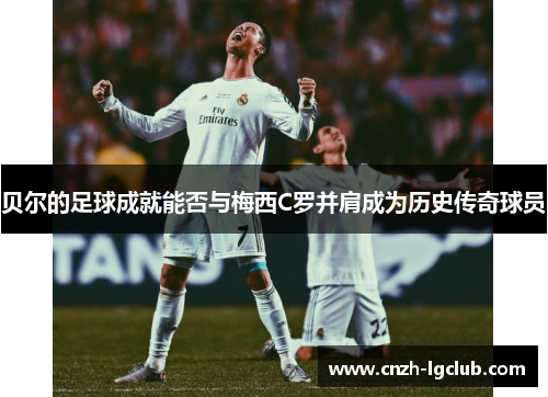 贝尔的足球成就能否与梅西C罗并肩成为历史传奇球员