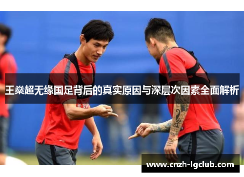 王燊超无缘国足背后的真实原因与深层次因素全面解析 王燊超无缘国足背后的真实原因与深层次因素全面解析