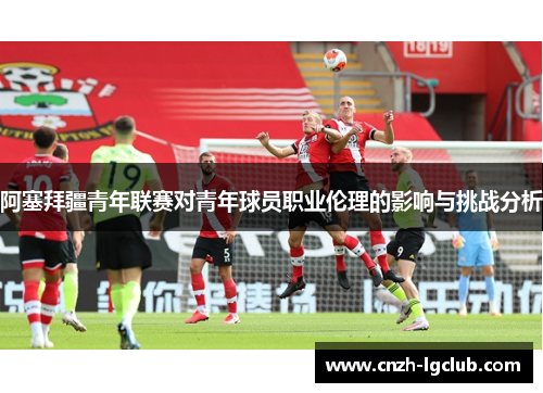 阿塞拜疆青年联赛对青年球员职业伦理的影响与挑战分析 阿塞拜疆青年联赛对青年球员职业伦理的影响与挑战分析