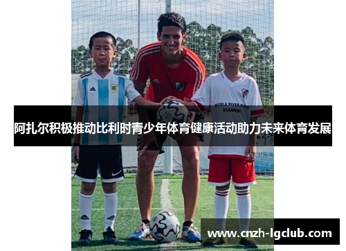 阿扎尔积极推动比利时青少年体育健康活动助力未来体育发展 阿扎尔积极推动比利时青少年体育健康活动助力未来体育发展