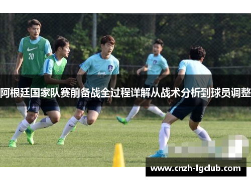 阿根廷国家队赛前备战全过程详解从战术分析到球员调整 阿根廷国家队赛前备战全过程详解从战术分析到球员调整