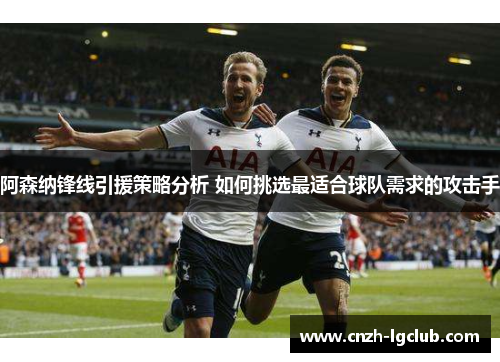阿森纳锋线引援策略分析 如何挑选最适合球队需求的攻击手 阿森纳锋线引援策略分析 如何挑选最适合球队需求的攻击手