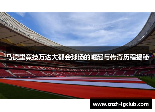 马德里竞技万达大都会球场的崛起与传奇历程揭秘 马德里竞技万达大都会球场的崛起与传奇历程揭秘