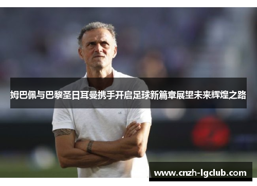姆巴佩与巴黎圣日耳曼携手开启足球新篇章展望未来辉煌之路 姆巴佩与巴黎圣日耳曼携手开启足球新篇章展望未来辉煌之路