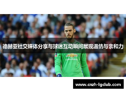 德赫亚社交媒体分享与球迷互动瞬间展现温情与亲和力 德赫亚社交媒体分享与球迷互动瞬间展现温情与亲和力