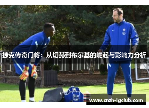 捷克传奇门将:从切赫到布尔基的崛起与影响力分析 捷克传奇门将:从切赫到布尔基的崛起与影响力分析