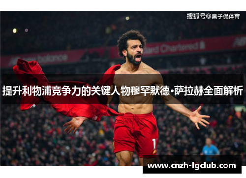 提升利物浦竞争力的关键人物穆罕默德·萨拉赫全面解析 提升利物浦竞争力的关键人物穆罕默德·萨拉赫全面解析