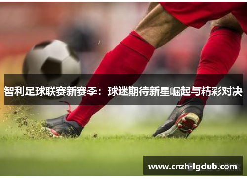 智利足球联赛新赛季:球迷期待新星崛起与精彩对决 智利足球联赛新赛季:球迷期待新星崛起与精彩对决
