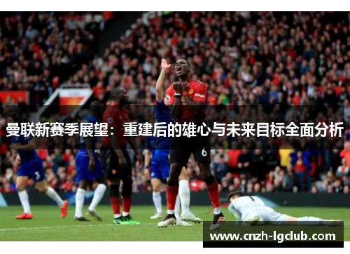 曼联新赛季展望:重建后的雄心与未来目标全面分析 曼联新赛季展望:重建后的雄心与未来目标全面分析