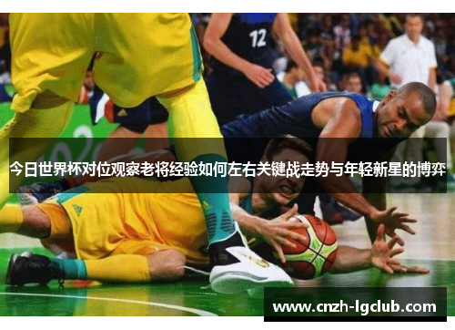 今日世界杯对位观察老将经验如何左右关键战走势与年轻新星的博弈 今日世界杯对位观察老将经验如何左右关键战走势与年轻新星的博弈
