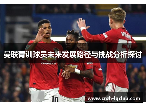 曼联青训球员未来发展路径与挑战分析探讨 曼联青训球员未来发展路径与挑战分析探讨