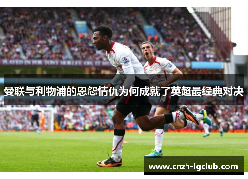 曼联与利物浦的恩怨情仇为何成就了英超最经典对决