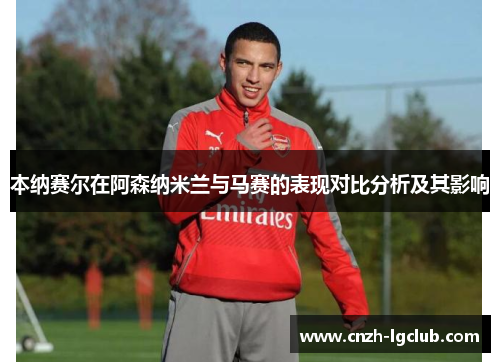 本纳赛尔在阿森纳米兰与马赛的表现对比分析及其影响